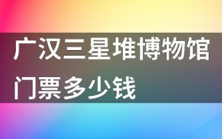 成都三星堆博物馆门票多少钱2024 广汉三星堆博物馆门票怎么预约